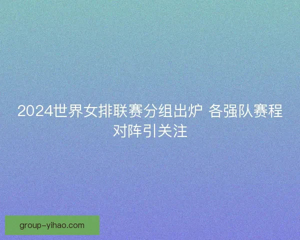 2024世界女排联赛分组出炉 各强队赛程对阵引关注