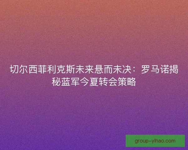 切尔西菲利克斯未来悬而未决：罗马诺揭秘蓝军今夏转会策略