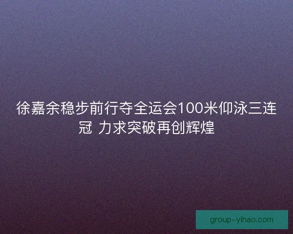 徐嘉余稳步前行夺全运会100米仰泳三连冠 力求突破再创辉煌