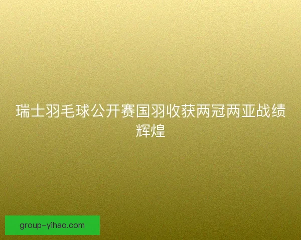 瑞士羽毛球公开赛国羽收获两冠两亚战绩辉煌