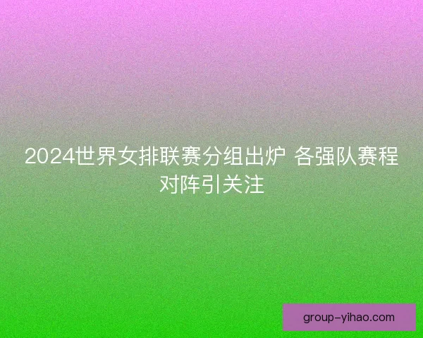 2024世界女排联赛分组出炉 各强队赛程对阵引关注