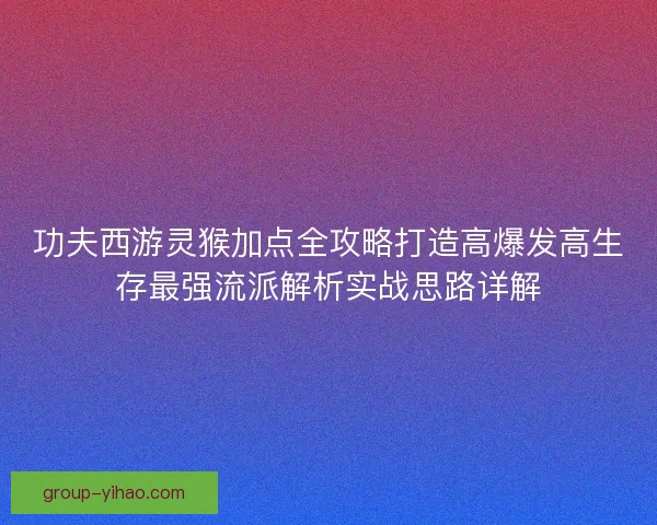 功夫西游灵猴加点全攻略打造高爆发高生存最强流派解析实战思路详解
