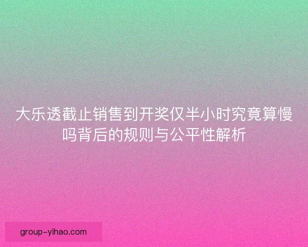 大乐透截止销售到开奖仅半小时究竟算慢吗背后的规则与公平性解析