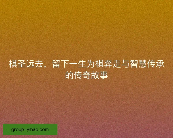 棋圣远去，留下一生为棋奔走与智慧传承的传奇故事