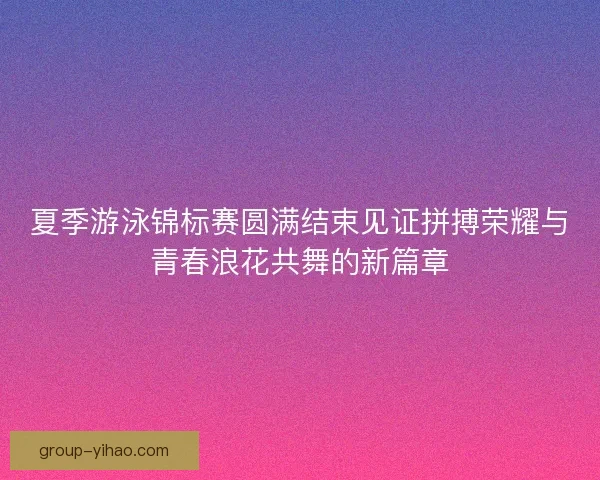 夏季游泳锦标赛圆满结束见证拼搏荣耀与青春浪花共舞的新篇章