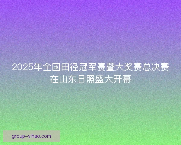 2025年全国田径冠军赛暨大奖赛总决赛在山东日照盛大开幕 2025年全国田径冠军赛暨大奖赛总决赛在山东日照盛大开幕