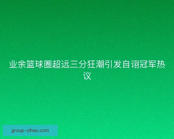业余篮球圈超远三分狂潮引发自诩冠军热议 业余篮球圈超远三分狂潮引发自诩冠军热议