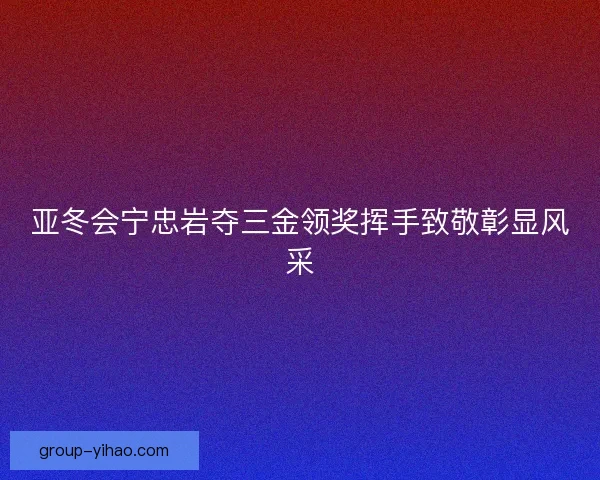 亚冬会宁忠岩夺三金领奖挥手致敬彰显风采