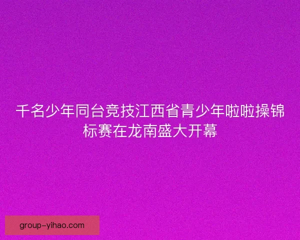 千名少年同台竞技江西省青少年啦啦操锦标赛在龙南盛大开幕 千名少年同台竞技江西省青少年啦啦操锦标赛在龙南盛大开幕
